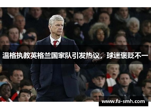 温格执教英格兰国家队引发热议，球迷褒贬不一